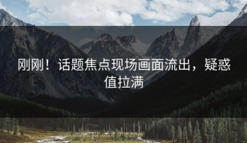刚刚！话题焦点现场画面流出，疑惑值拉满