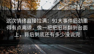 这次情绪直接拉满：91大事件后劲重得有点离谅，像一把把旧账翻到台面上，背后到底还有多少没说完