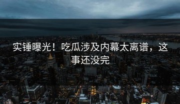 实锤曝光！吃瓜涉及内幕太离谱，这事还没完