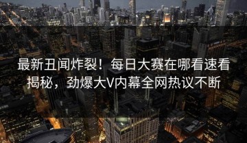 最新丑闻炸裂！每日大赛在哪看速看揭秘，劲爆大V内幕全网热议不断