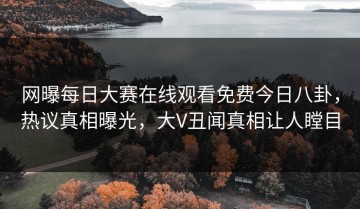 网曝每日大赛在线观看免费今日八卦，热议真相曝光，大V丑闻真相让人瞠目