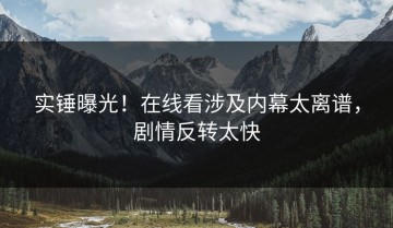 实锤曝光！在线看涉及内幕太离谱，剧情反转太快
