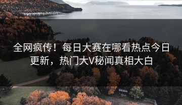 全网疯传！每日大赛在哪看热点今日更新，热门大V秘闻真相大白