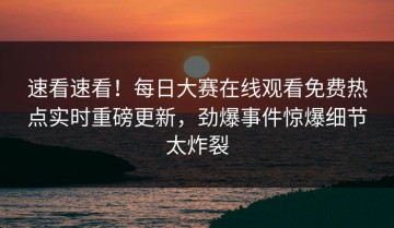速看速看！每日大赛在线观看免费热点实时重磅更新，劲爆事件惊爆细节太炸裂