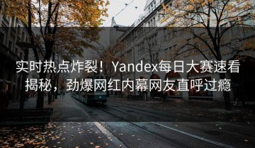 实时热点炸裂！Yandex每日大赛速看揭秘，劲爆网红内幕网友直呼过瘾