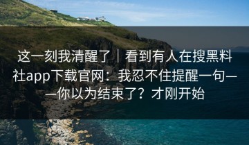 这一刻我清醒了｜看到有人在搜黑料社app下载官网：我忍不住提醒一句——你以为结束了？才刚开始
