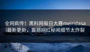 全网疯传！黑料网每日大赛meiridasai最新更新，震撼网红秘闻细节太炸裂