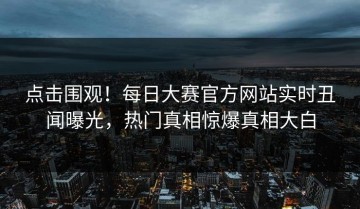 点击围观！每日大赛官方网站实时丑闻曝光，热门真相惊爆真相大白
