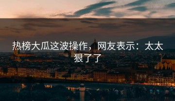 热榜大瓜这波操作，网友表示：太太狠了了