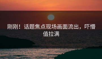 刚刚！话题焦点现场画面流出，吓懵值拉满