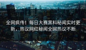 全网疯传！每日大赛黑料秘闻实时更新，热议网红秘闻全网热议不断