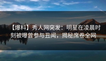 【爆料】秀人网突发：明星在凌晨时刻被曝曾参与丑闻，揭秘席卷全网