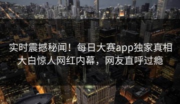实时震撼秘闻！每日大赛app独家真相大白惊人网红内幕，网友直呼过瘾