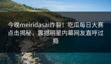 今晚meiridasai炸裂！吃瓜每日大赛点击揭秘，震撼明星内幕网友直呼过瘾