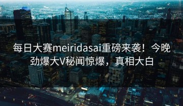 每日大赛meiridasai重磅来袭！今晚劲爆大V秘闻惊爆，真相大白