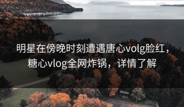 明星在傍晚时刻遭遇唐心volg脸红，糖心vlog全网炸锅，详情了解