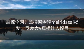 震惊全网！热搜网今晚meiridasai揭秘，反差大V真相让人瞠目
