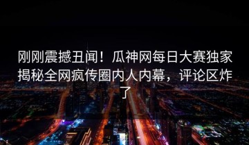 刚刚震撼丑闻！瓜神网每日大赛独家揭秘全网疯传圈内人内幕，评论区炸了