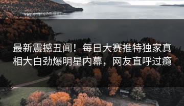 最新震撼丑闻！每日大赛推特独家真相大白劲爆明星内幕，网友直呼过瘾