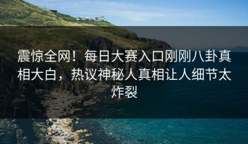 震惊全网！每日大赛入口刚刚八卦真相大白，热议神秘人真相让人细节太炸裂