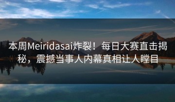 本周Meiridasai炸裂！每日大赛直击揭秘，震撼当事人内幕真相让人瞠目