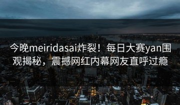 今晚meiridasai炸裂！每日大赛yan围观揭秘，震撼网红内幕网友直呼过瘾