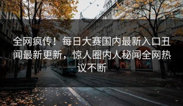 全网疯传！每日大赛国内最新入口丑闻最新更新，惊人圈内人秘闻全网热议不断