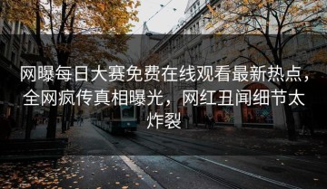 网曝每日大赛免费在线观看最新热点，全网疯传真相曝光，网红丑闻细节太炸裂