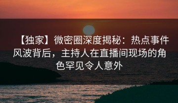 【独家】微密圈深度揭秘：热点事件风波背后，主持人在直播间现场的角色罕见令人意外