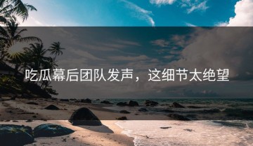 吃瓜幕后团队发声，这细节太绝望