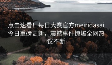 点击速看！每日大赛官方meiridasai今日重磅更新，震撼事件惊爆全网热议不断