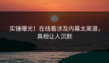 实锤曝光！在线看涉及内幕太离谱，真相让人沉默