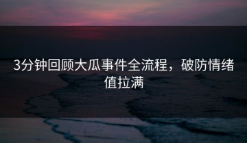 3分钟回顾大瓜事件全流程，破防情绪值拉满