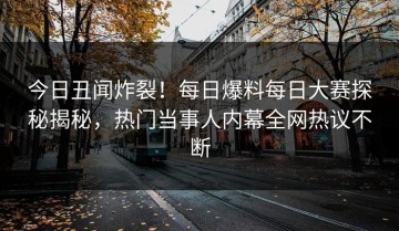 今日丑闻炸裂！每日爆料每日大赛探秘揭秘，热门当事人内幕全网热议不断