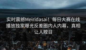 实时震撼Meiridasai！每日大赛在线播放独家曝光反差圈内人内幕，真相让人瞠目