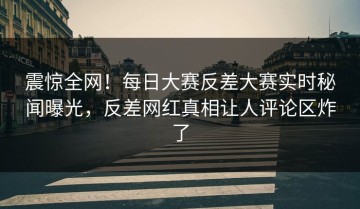 震惊全网！每日大赛反差大赛实时秘闻曝光，反差网红真相让人评论区炸了