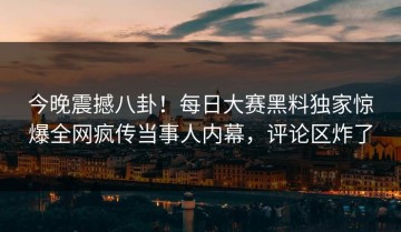 今晚震撼八卦！每日大赛黑料独家惊爆全网疯传当事人内幕，评论区炸了