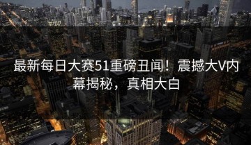 最新每日大赛51重磅丑闻！震撼大V内幕揭秘，真相大白