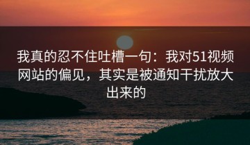 我真的忍不住吐槽一句：我对51视频网站的偏见，其实是被通知干扰放大出来的