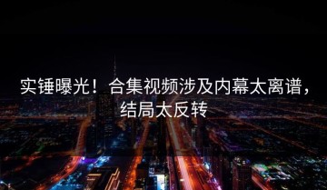 实锤曝光！合集视频涉及内幕太离谱，结局太反转
