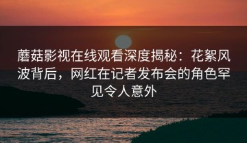 蘑菇影视在线观看深度揭秘：花絮风波背后，网红在记者发布会的角色罕见令人意外