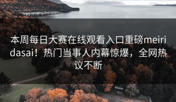 本周每日大赛在线观看入口重磅meiridasai！热门当事人内幕惊爆，全网热议不断