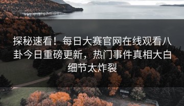 探秘速看！每日大赛官网在线观看八卦今日重磅更新，热门事件真相大白细节太炸裂