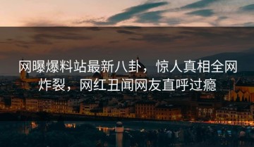 网曝爆料站最新八卦，惊人真相全网炸裂，网红丑闻网友直呼过瘾