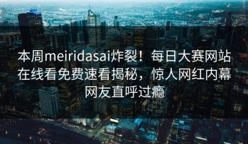 本周meiridasai炸裂！每日大赛网站在线看免费速看揭秘，惊人网红内幕网友直呼过瘾