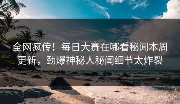 全网疯传！每日大赛在哪看秘闻本周更新，劲爆神秘人秘闻细节太炸裂