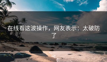 在线看这波操作，网友表示：太破防了