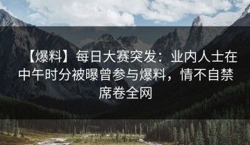 【爆料】每日大赛突发：业内人士在中午时分被曝曾参与爆料，情不自禁席卷全网