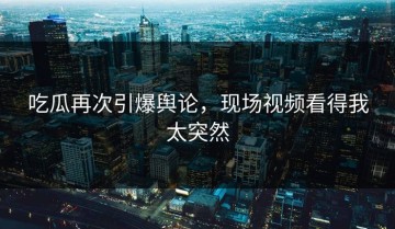吃瓜再次引爆舆论，现场视频看得我太突然