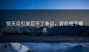 惊天瓜引发忍不了争议，背后细节曝光